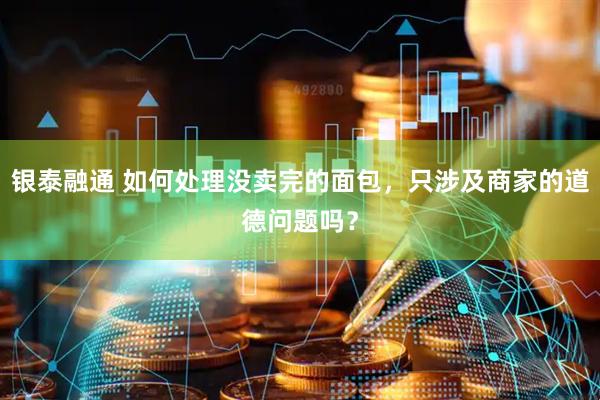 银泰融通 如何处理没卖完的面包，只涉及商家的道德问题吗？