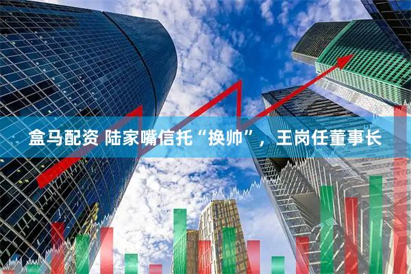盒马配资 陆家嘴信托“换帅”，王岗任董事长