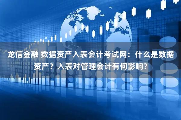 龙信金融 数据资产入表会计考试网：什么是数据资产？入表对管理会计有何影响？