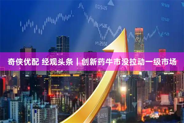 奇侠优配 经观头条｜创新药牛市没拉动一级市场
