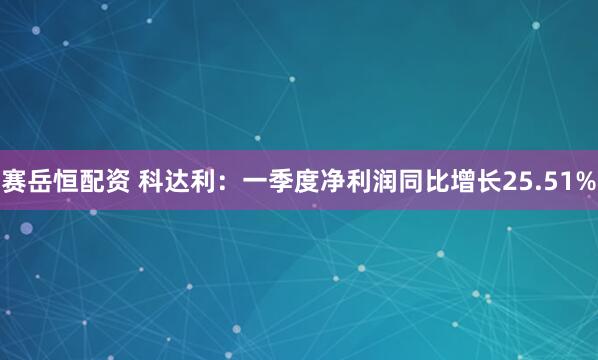 赛岳恒配资 科达利：一季度净利润同比增长25.51%