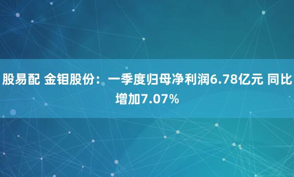股易配 金钼股份：一季度归母净利润6.78亿元 同比增加7.07%