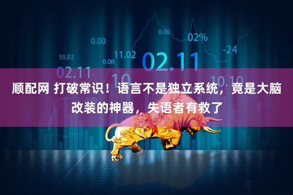 顺配网 打破常识！语言不是独立系统，竟是大脑改装的神器，失语者有救了