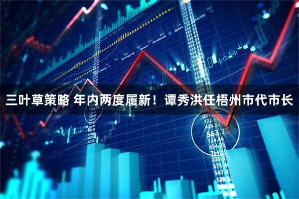 三叶草策略 年内两度履新！谭秀洪任梧州市代市长