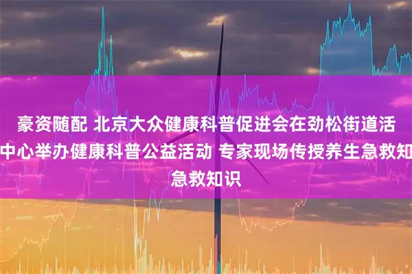 豪资随配 北京大众健康科普促进会在劲松街道活动中心举办健康科普公益活动 专家现场传授养生急救知识