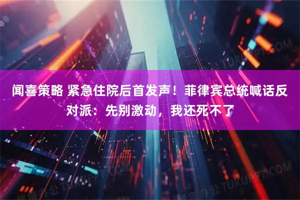 闻喜策略 紧急住院后首发声！菲律宾总统喊话反对派：先别激动，我还死不了