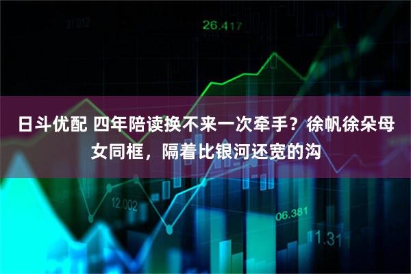 日斗优配 四年陪读换不来一次牵手？徐帆徐朵母女同框，隔着比银河还宽的沟