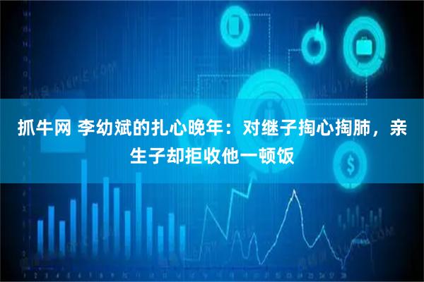 抓牛网 李幼斌的扎心晚年：对继子掏心掏肺，亲生子却拒收他一顿饭