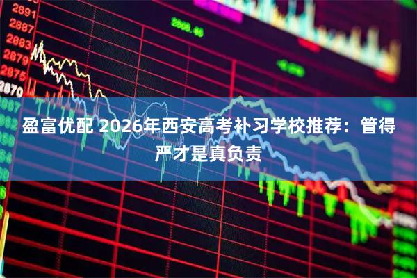 盈富优配 2026年西安高考补习学校推荐：管得严才是真负责
