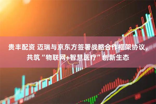 贵丰配资 迈瑞与京东方签署战略合作框架协议，共筑“物联网+智慧医疗”创新生态
