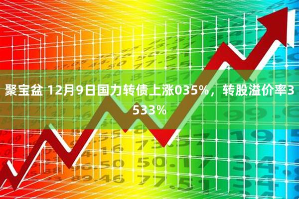 聚宝盆 12月9日国力转债上涨035%，转股溢价率3533%