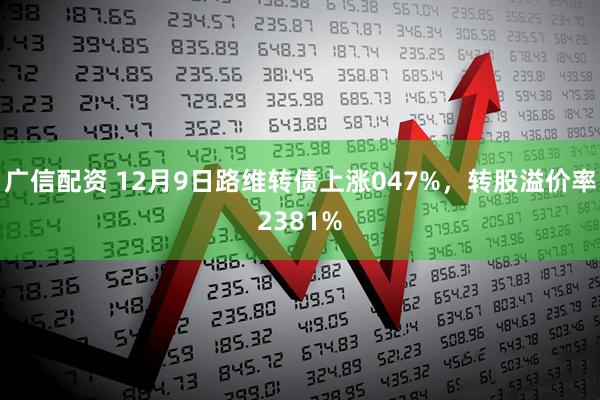 广信配资 12月9日路维转债上涨047%，转股溢价率2381%