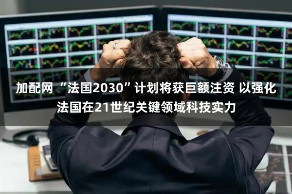 加配网 “法国2030”计划将获巨额注资 以强化法国在21世纪关键领域科技实力