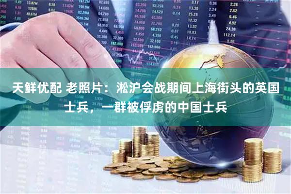 天鲜优配 老照片：淞沪会战期间上海街头的英国士兵，一群被俘虏的中国士兵