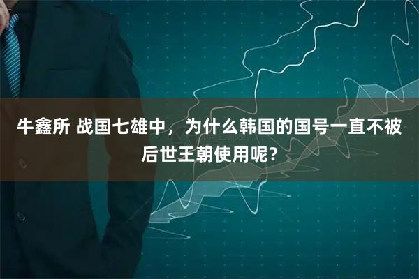 牛鑫所 战国七雄中，为什么韩国的国号一直不被后世王朝使用呢？