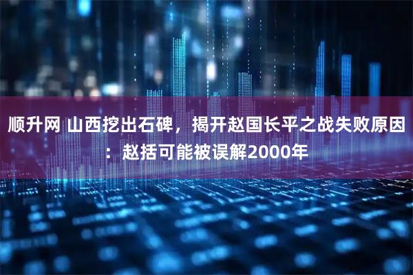 顺升网 山西挖出石碑，揭开赵国长平之战失败原因：赵括可能被误解2000年
