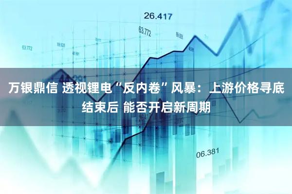 万银鼎信 透视锂电“反内卷”风暴：上游价格寻底结束后 能否开启新周期