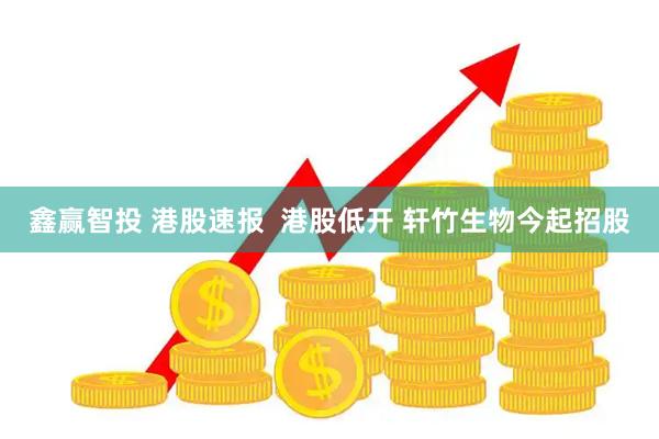 鑫赢智投 港股速报  港股低开 轩竹生物今起招股