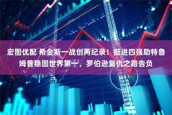 宏图优配 希金斯一战创两纪录！挺进四强助特鲁姆普稳固世界第一，罗伯逊复仇之路告负