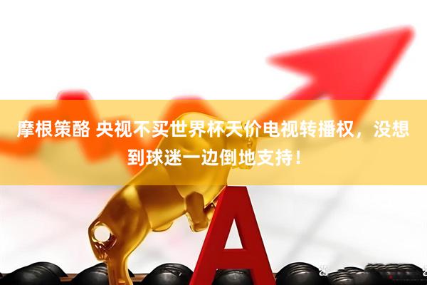 摩根策酪 央视不买世界杯天价电视转播权，没想到球迷一边倒地支持！