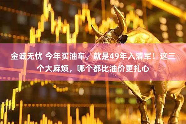 金诚无忧 今年买油车，就是49年入清军！这三个大麻烦，哪个都比油价更扎心